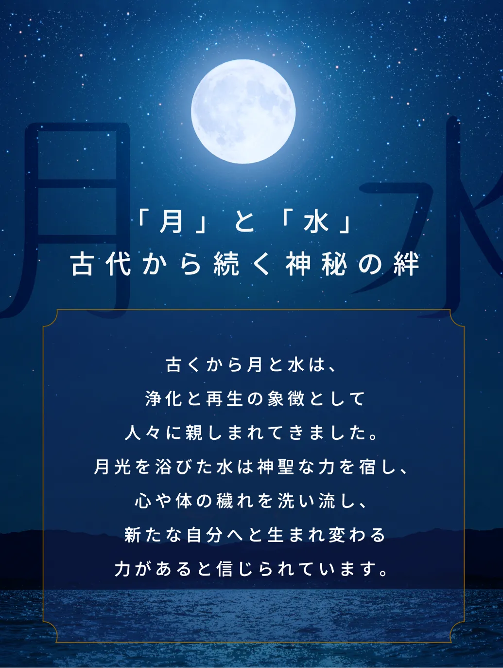 古くから月と水は、浄化と再生の象徴として人々に親しまれ、心や体の穢れを洗い流し、新たな自分へと生まれ変わる力があると信じられています。