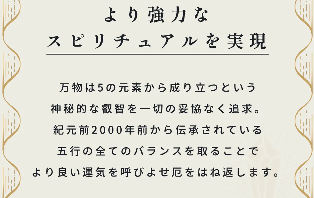 紀元前2000年前から伝承されている五行の全てのバランスを取ることでより良い運気を呼びよし厄をはね返します。